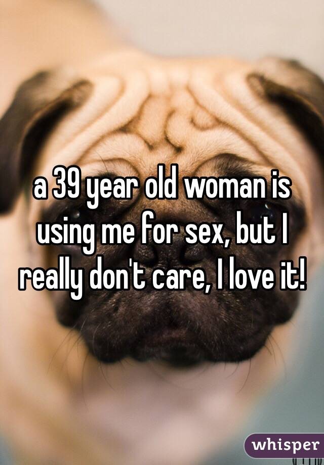 a 39 year old woman is using me for sex, but I really don't care, I love it!
