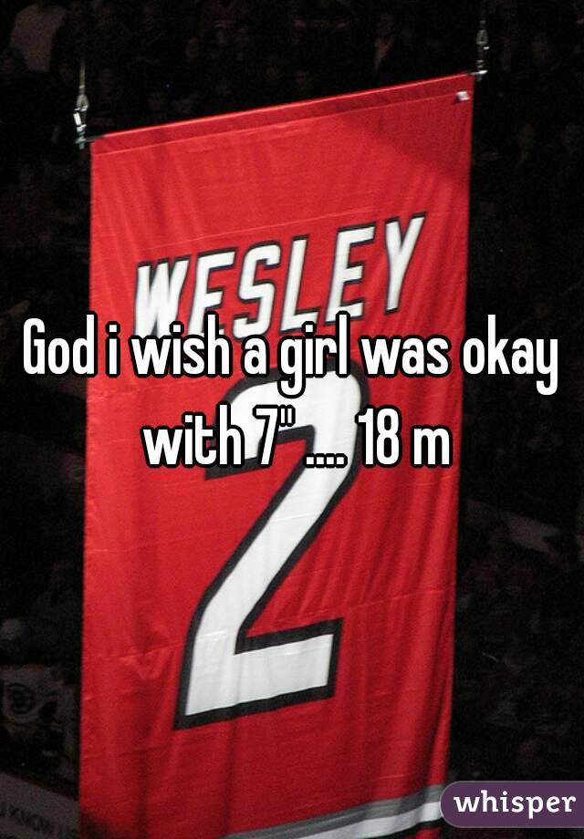 God i wish a girl was okay with 7" .... 18 m