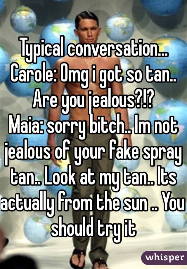Typical conversation...
Carole: Omg i got so tan.. Are you jealous?!?
Maia: sorry bitch.. Im not jealous of your fake spray tan.. Look at my tan.. Its actually from the sun .. You should try it