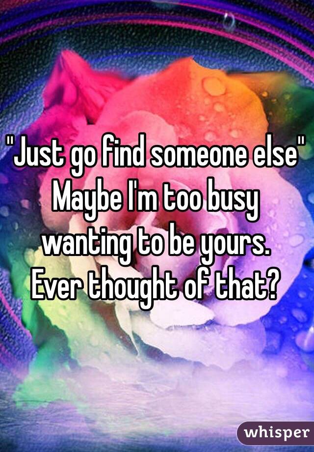 "Just go find someone else" Maybe I'm too busy wanting to be yours.
Ever thought of that?