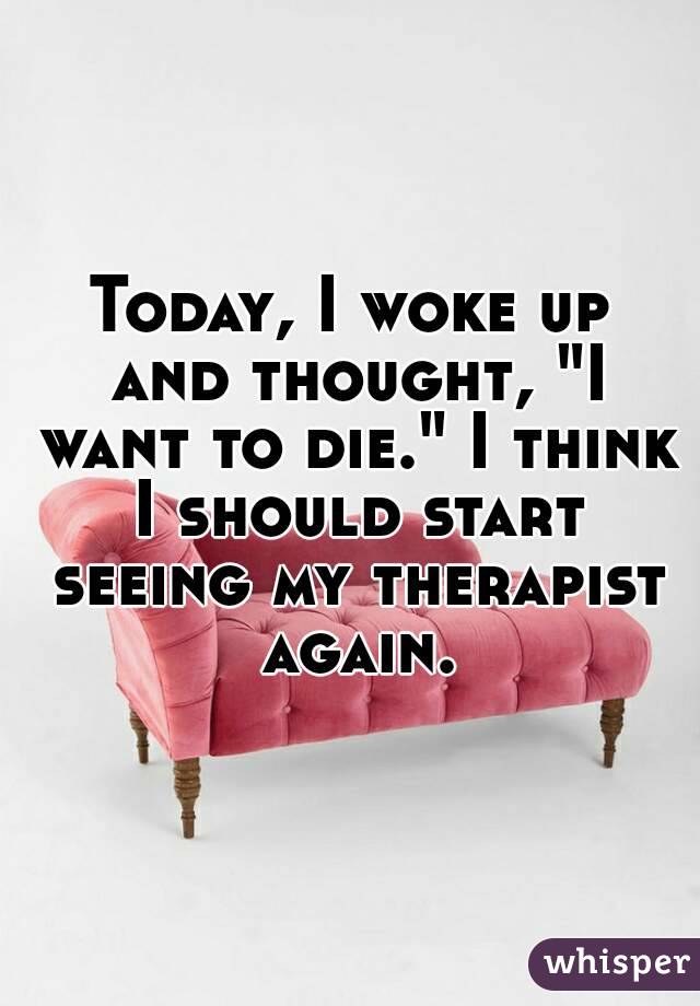 Today, I woke up and thought, "I want to die." I think I should start seeing my therapist again.