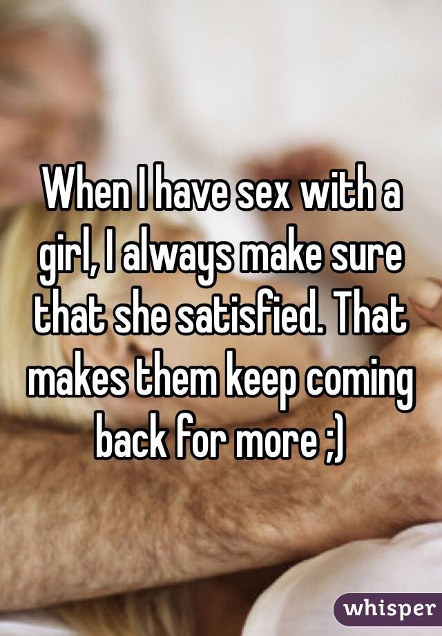 When I have sex with a girl, I always make sure that she satisfied. That makes them keep coming back for more ;)