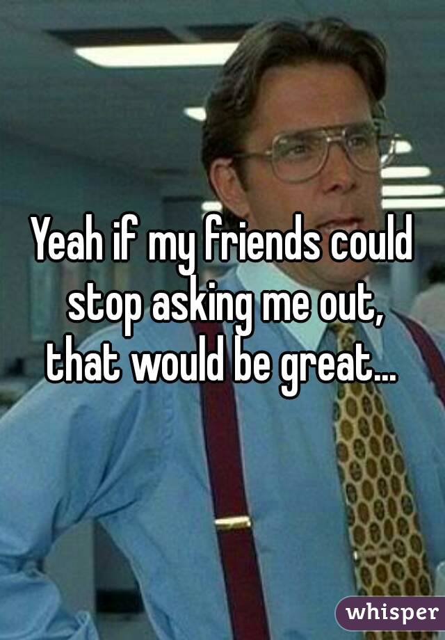 Yeah if my friends could stop asking me out,
that would be great...