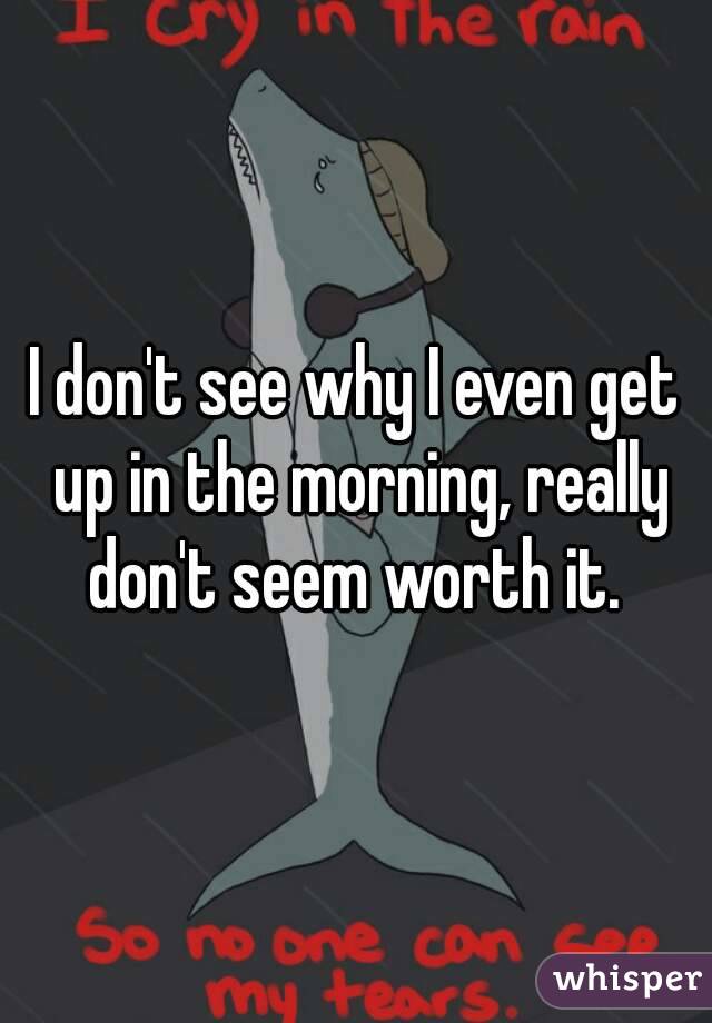 I don't see why I even get up in the morning, really don't seem worth it. 