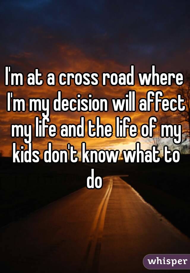I'm at a cross road where I'm my decision will affect my life and the life of my kids don't know what to do 