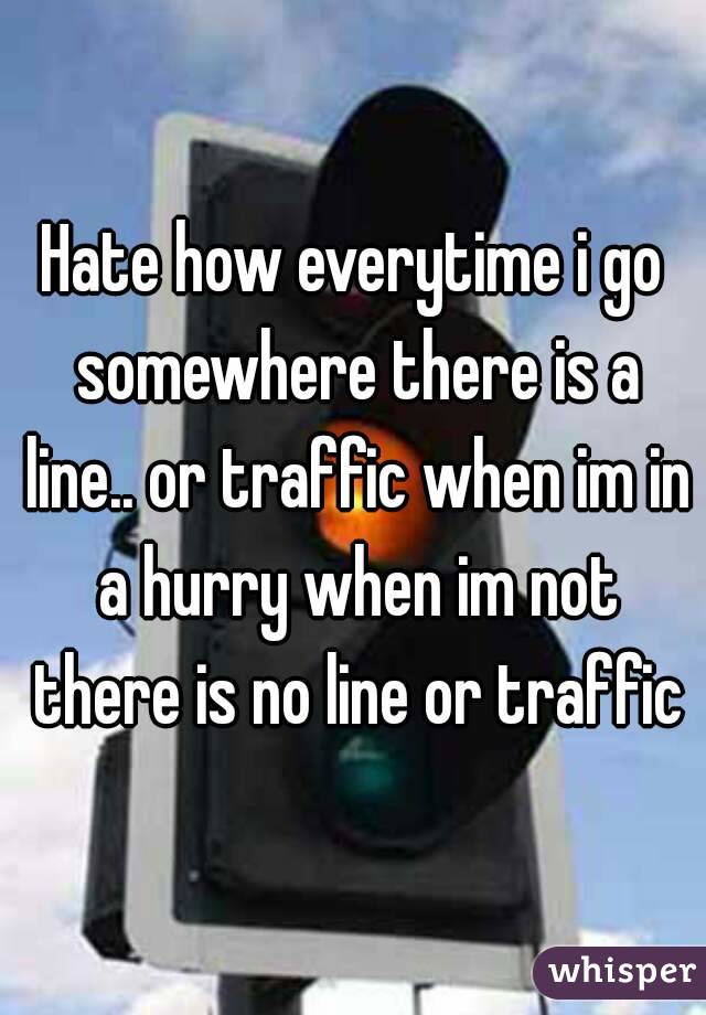 Hate how everytime i go somewhere there is a line.. or traffic when im in a hurry when im not there is no line or traffic