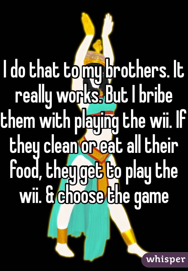 I do that to my brothers. It really works. But I bribe them with playing the wii. If they clean or eat all their food, they get to play the wii. & choose the game