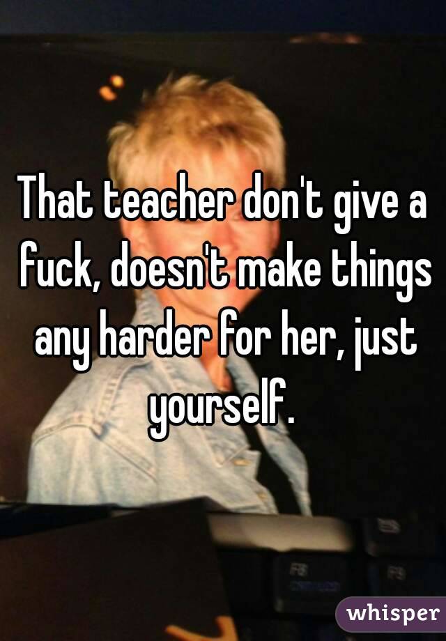 That teacher don't give a fuck, doesn't make things any harder for her, just yourself. 