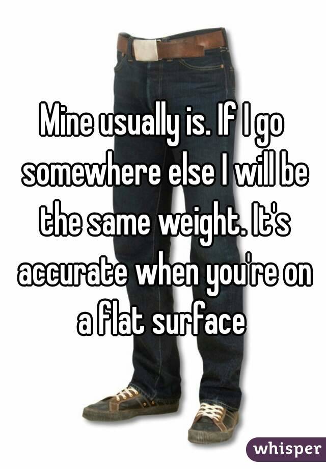 Mine usually is. If I go somewhere else I will be the same weight. It's accurate when you're on a flat surface 