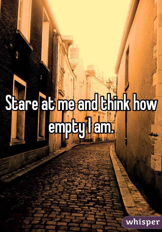 Stare at me and think how empty I am. 