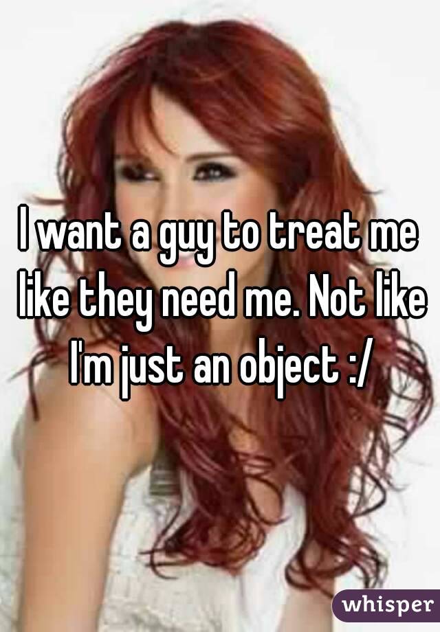 I want a guy to treat me like they need me. Not like I'm just an object :/