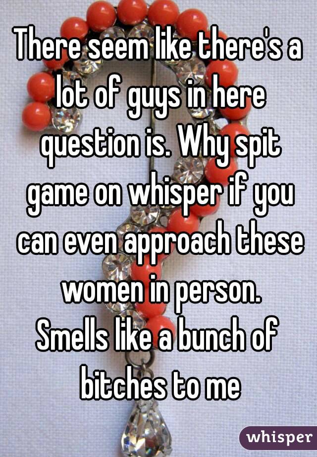 There seem like there's a lot of guys in here question is. Why spit game on whisper if you can even approach these women in person.
Smells like a bunch of bitches to me