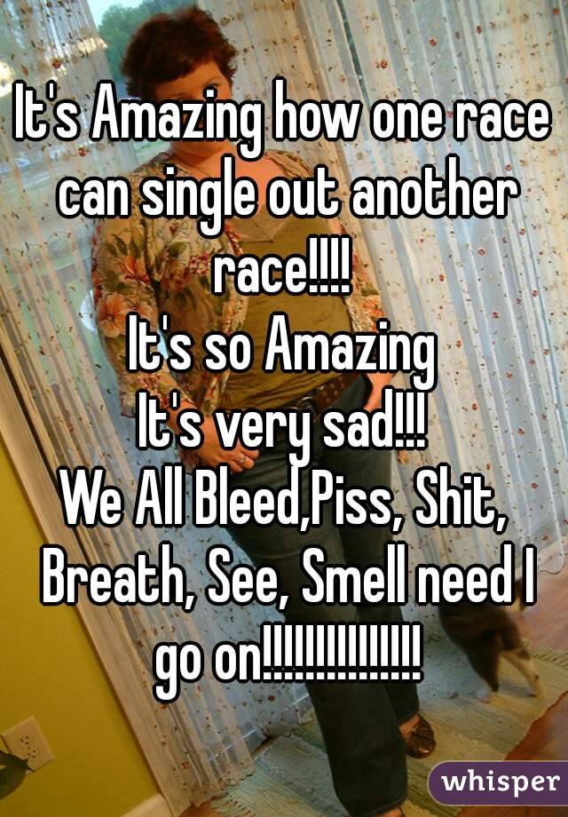 It's Amazing how one race can single out another race!!!! 
It's so Amazing
It's very sad!!!
We All Bleed,Piss, Shit, Breath, See, Smell need I go on!!!!!!!!!!!!!!!