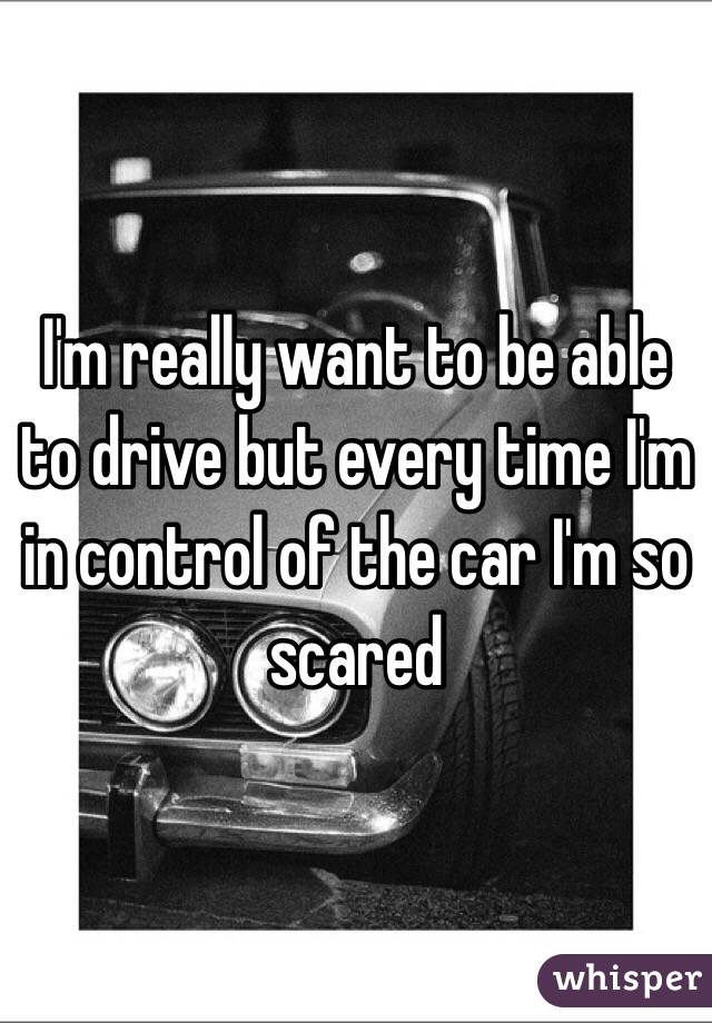 I'm really want to be able to drive but every time I'm in control of the car I'm so scared
