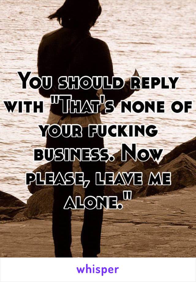 You should reply with "That's none of your fucking business. Now please, leave me alone."