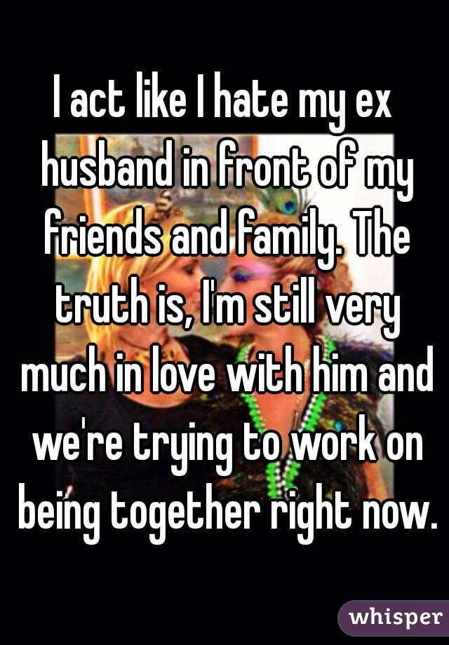 I act like I hate my ex husband in front of my friends and family. The truth is, I'm still very much in love with him and we're trying to work on being together right now.