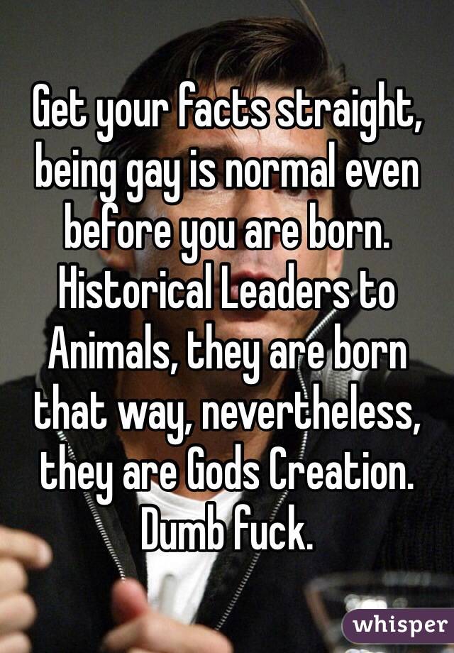 Get your facts straight, being gay is normal even before you are born. Historical Leaders to Animals, they are born that way, nevertheless, they are Gods Creation. Dumb fuck.