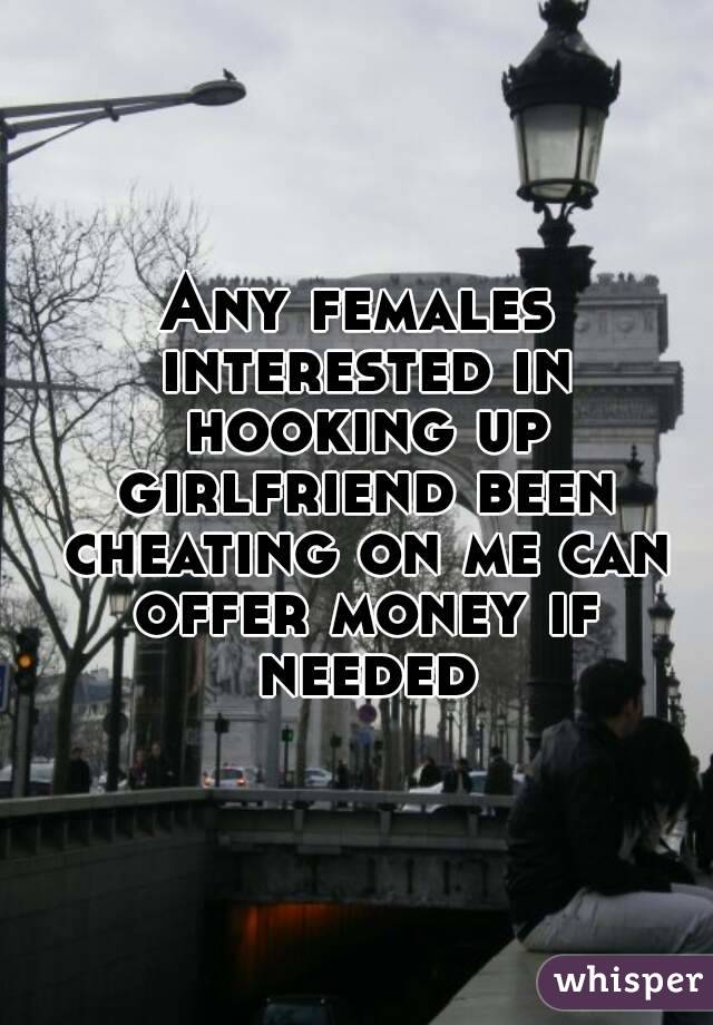 Any females interested in hooking up girlfriend been cheating on me can offer money if needed