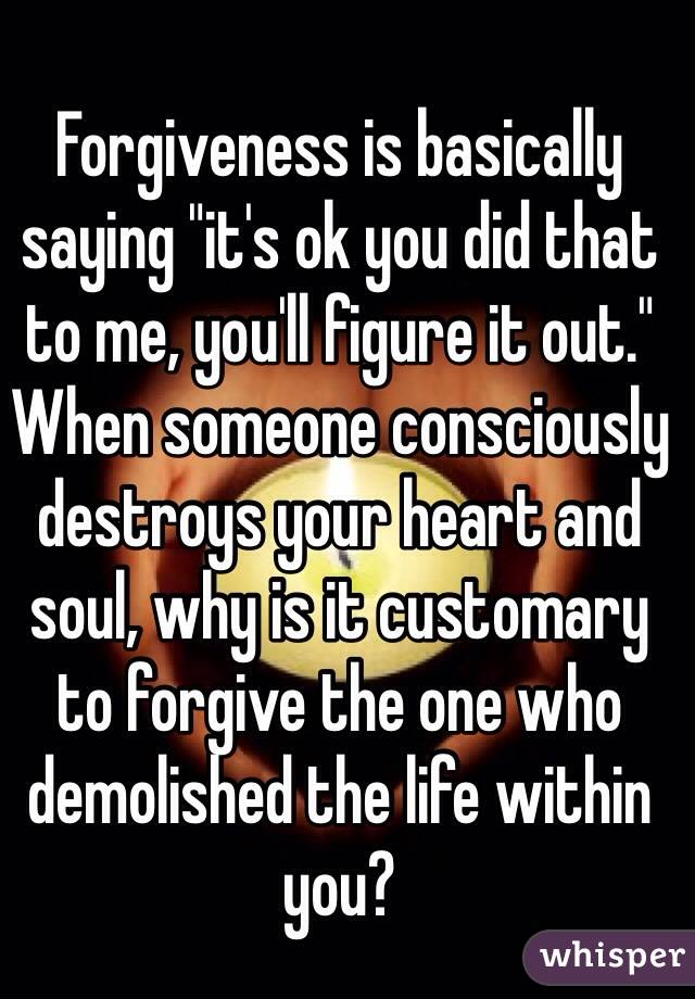 Forgiveness is basically saying "it's ok you did that to me, you'll figure it out." When someone consciously destroys your heart and soul, why is it customary to forgive the one who demolished the life within you?
