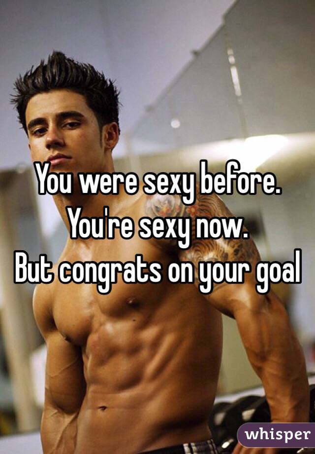 You were sexy before.
You're sexy now.
But congrats on your goal 