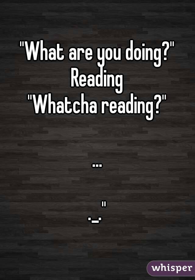 "What are you doing?"
Reading
"Whatcha reading?"

...

._."