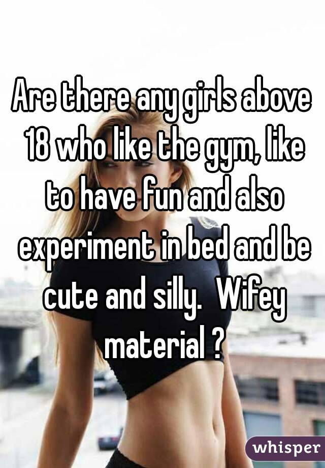 Are there any girls above 18 who like the gym, like to have fun and also experiment in bed and be cute and silly.  Wifey material ?