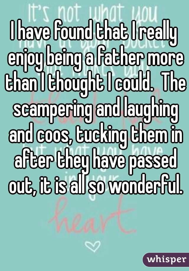 I have found that I really enjoy being a father more than I thought I could.  The scampering and laughing and coos, tucking them in after they have passed out, it is all so wonderful.