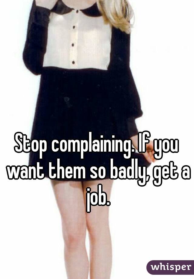 Stop complaining. If you want them so badly, get a job.