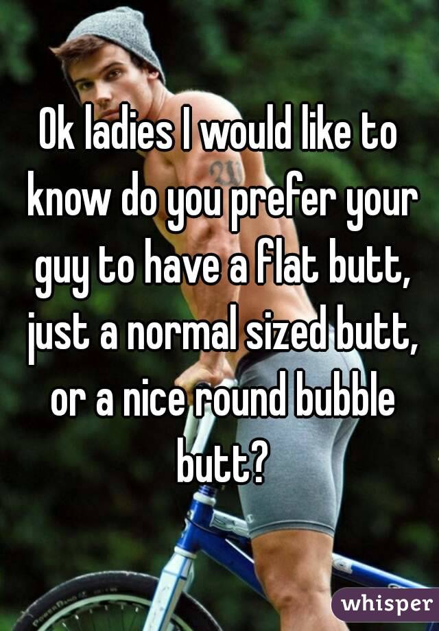 Ok ladies I would like to know do you prefer your guy to have a flat butt, just a normal sized butt, or a nice round bubble butt?