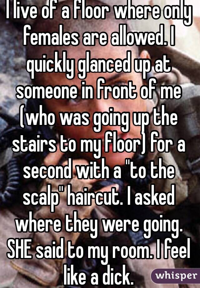 I live of a floor where only females are allowed. I quickly glanced up at someone in front of me (who was going up the stairs to my floor) for a second with a "to the scalp" haircut. I asked where they were going. SHE said to my room. I feel like a dick. 