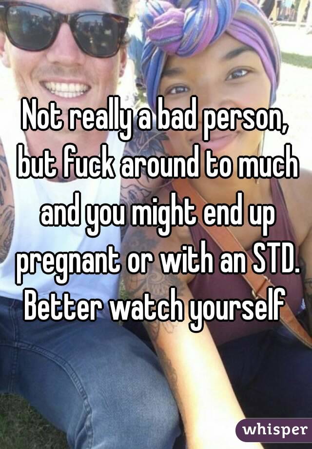 Not really a bad person, but fuck around to much and you might end up pregnant or with an STD. Better watch yourself 