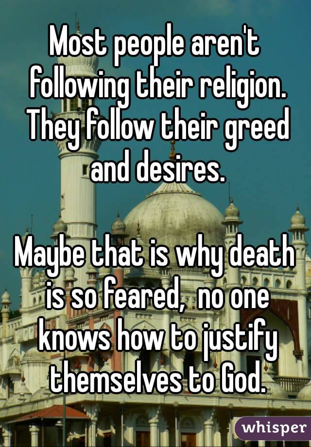 Most people aren't following their religion. They follow their greed and desires.

Maybe that is why death is so feared,  no one knows how to justify themselves to God.