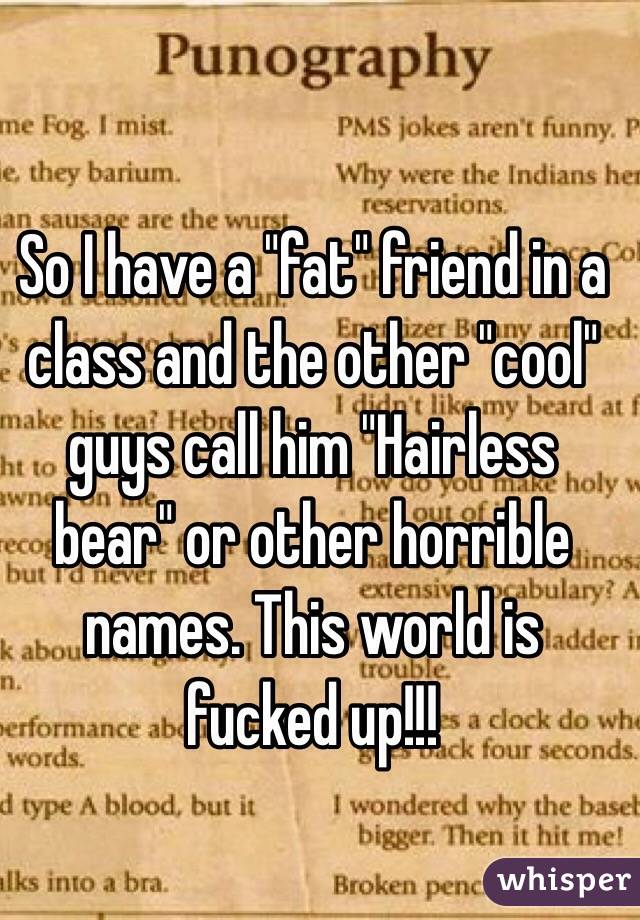 So I have a "fat" friend in a class and the other "cool" guys call him "Hairless bear" or other horrible names. This world is fucked up!!!