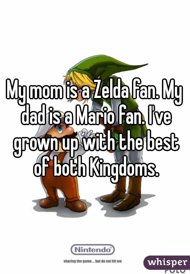 My mom is a Zelda fan. My dad is a Mario fan. I've grown up with the best of both Kingdoms.