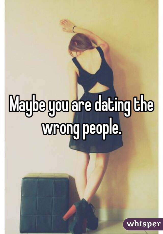 Maybe you are dating the wrong people. 