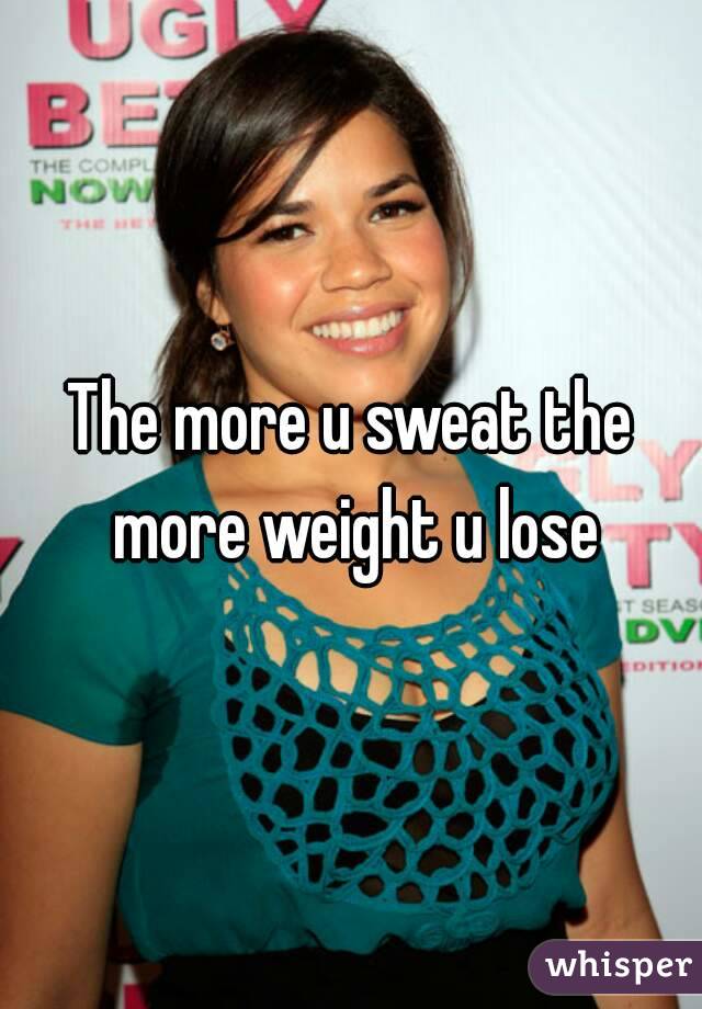 The more u sweat the more weight u lose