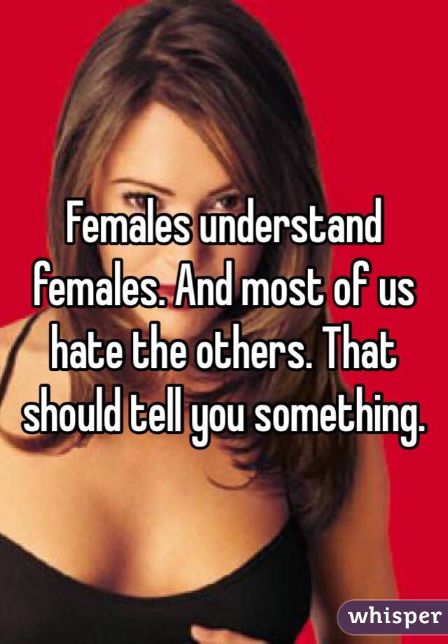 Females understand females. And most of us hate the others. That should tell you something. 