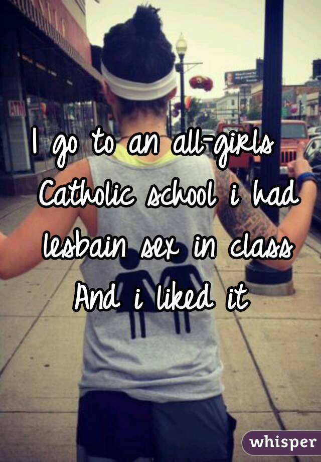 I go to an all-girls  Catholic school i had lesbain sex in class
And i liked it