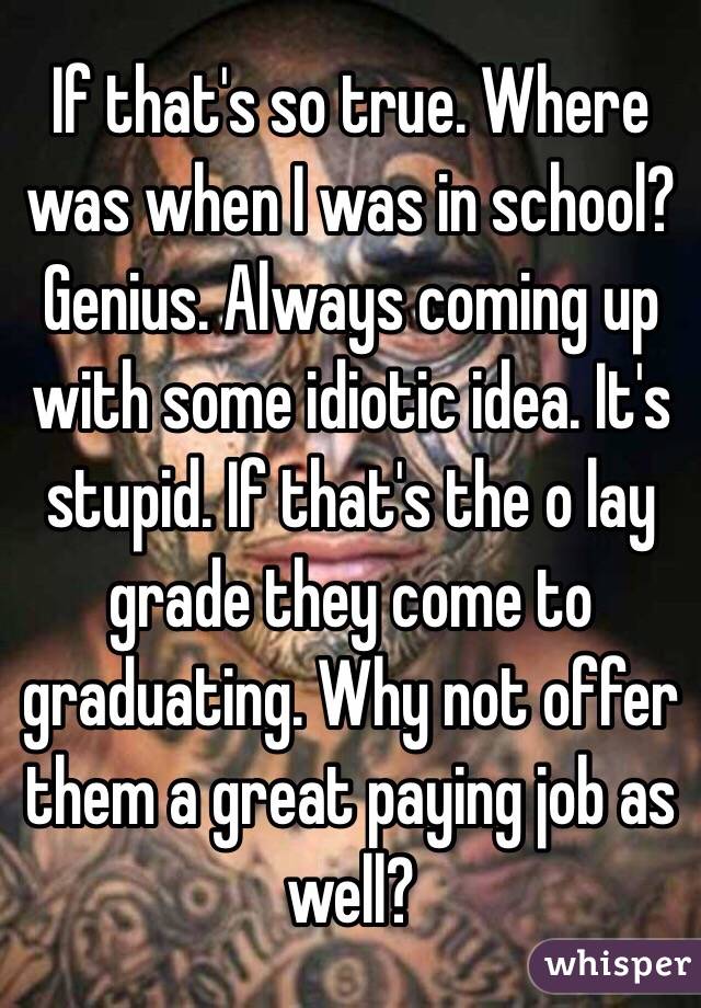 If that's so true. Where was when I was in school? Genius. Always coming up with some idiotic idea. It's stupid. If that's the o lay grade they come to graduating. Why not offer them a great paying job as well?
