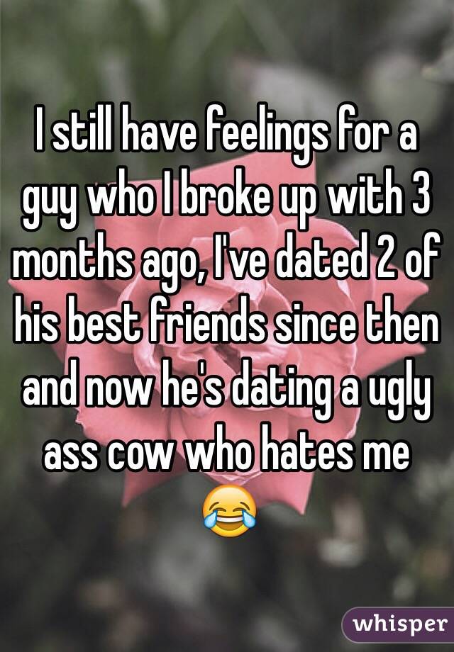 I still have feelings for a guy who I broke up with 3 months ago, I've dated 2 of his best friends since then and now he's dating a ugly ass cow who hates me 😂