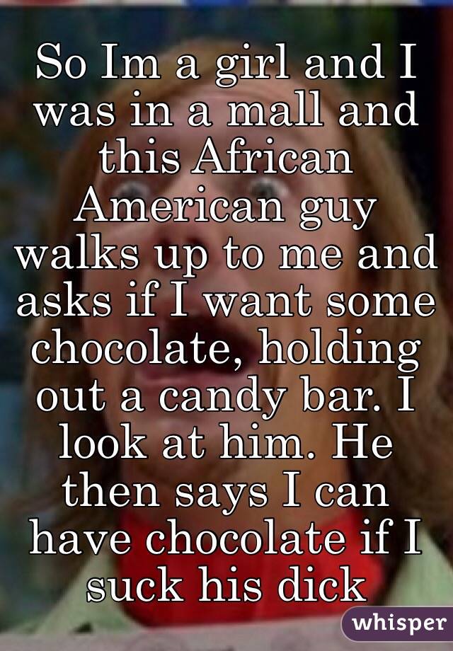 So Im a girl and I was in a mall and this African American guy walks up to me and asks if I want some chocolate, holding out a candy bar. I look at him. He then says I can have chocolate if I suck his dick 