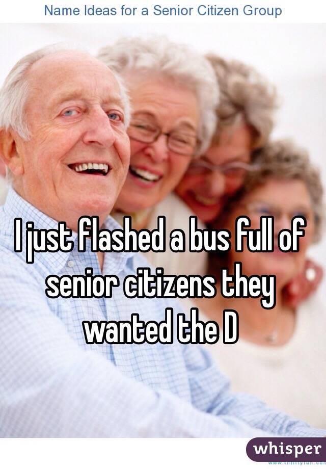 I just flashed a bus full of senior citizens they wanted the D