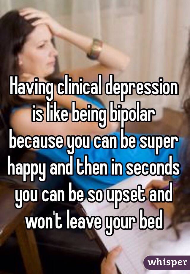 Having clinical depression is like being bipolar because you can be super happy and then in seconds you can be so upset and won't leave your bed