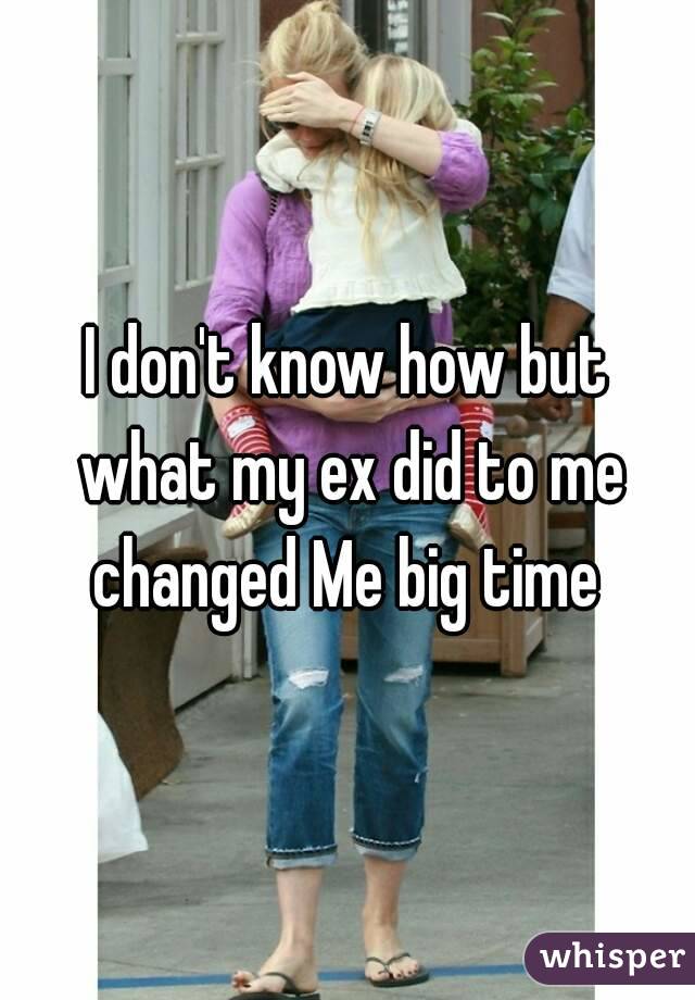 I don't know how but what my ex did to me changed Me big time 