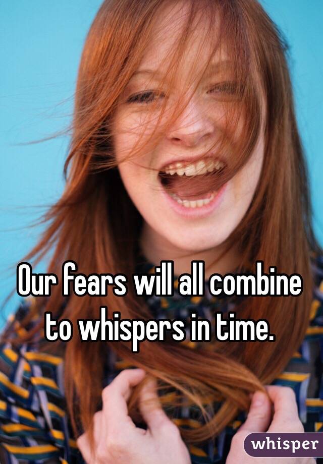 Our fears will all combine to whispers in time.
