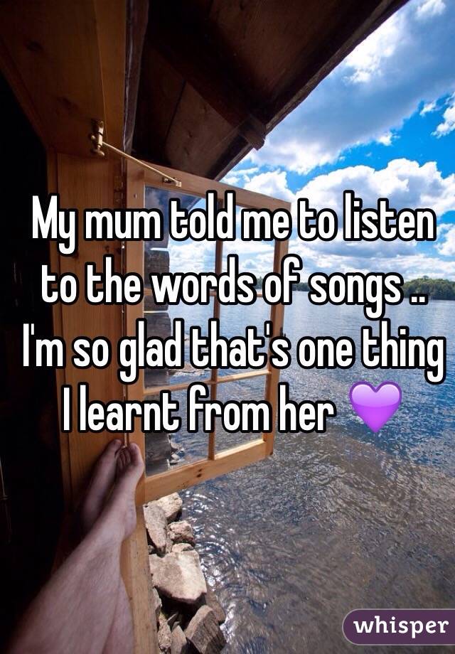 My mum told me to listen to the words of songs .. I'm so glad that's one thing I learnt from her 💜