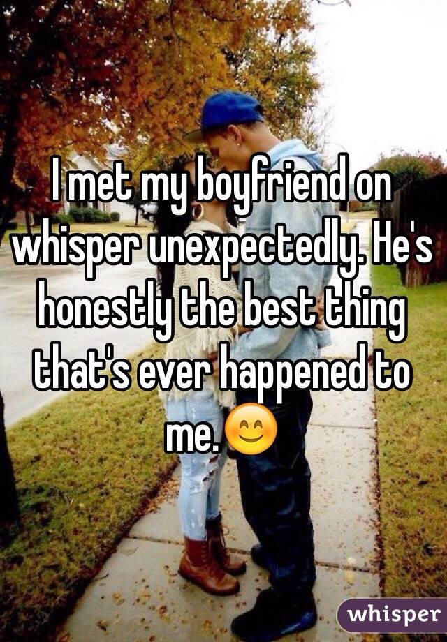 I met my boyfriend on whisper unexpectedly. He's honestly the best thing that's ever happened to me.😊