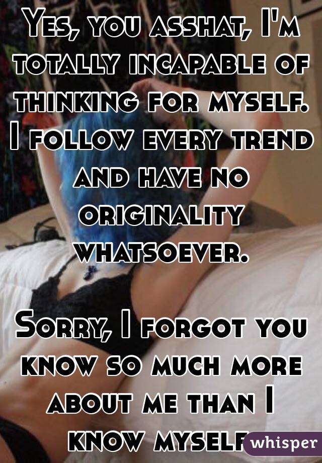 Yes, you asshat, I'm totally incapable of thinking for myself. I follow every trend and have no originality whatsoever. 

Sorry, I forgot you know so much more about me than I know myself. 