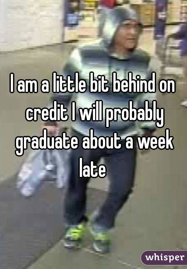 I am a little bit behind on credit I will probably graduate about a week late 