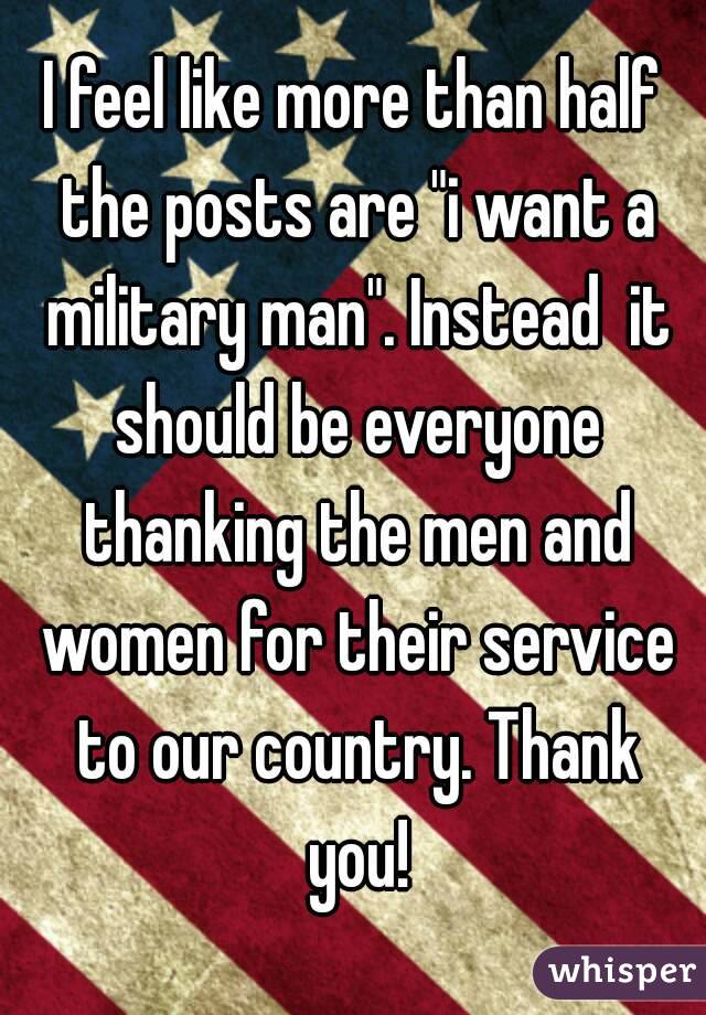 I feel like more than half the posts are "i want a military man". Instead  it should be everyone thanking the men and women for their service to our country. Thank you!